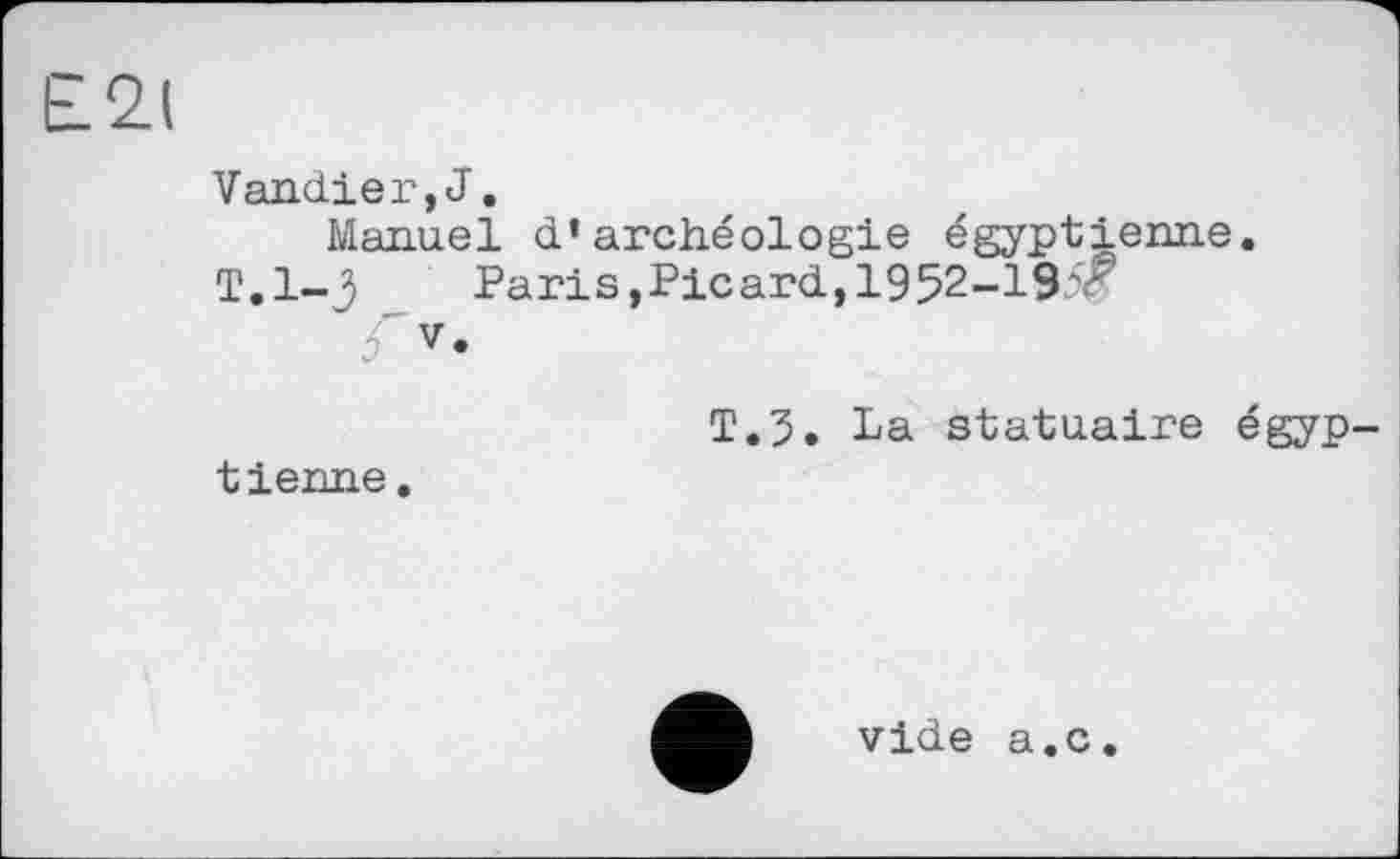 ﻿Е2(
Vandier,J,
Manuel d’archéologie égyptienne.
T.1-3 _ Paris,Picard,1952-195® 5'v.
T.5. La statuaire égyp tienne.
vide a.c